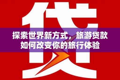 新兴探索世界新方式，旅游贷款如何改变你的旅行体验
