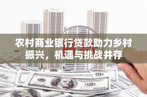 新兴农村商业银行贷款助力乡村振兴，机遇与挑战并存