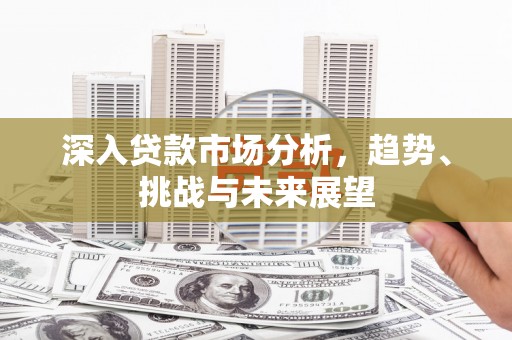 新兴深入贷款市场分析，趋势、挑战与未来展望