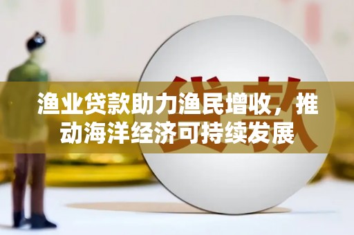 新兴渔业贷款助力渔民增收，推动海洋经济可持续发展
